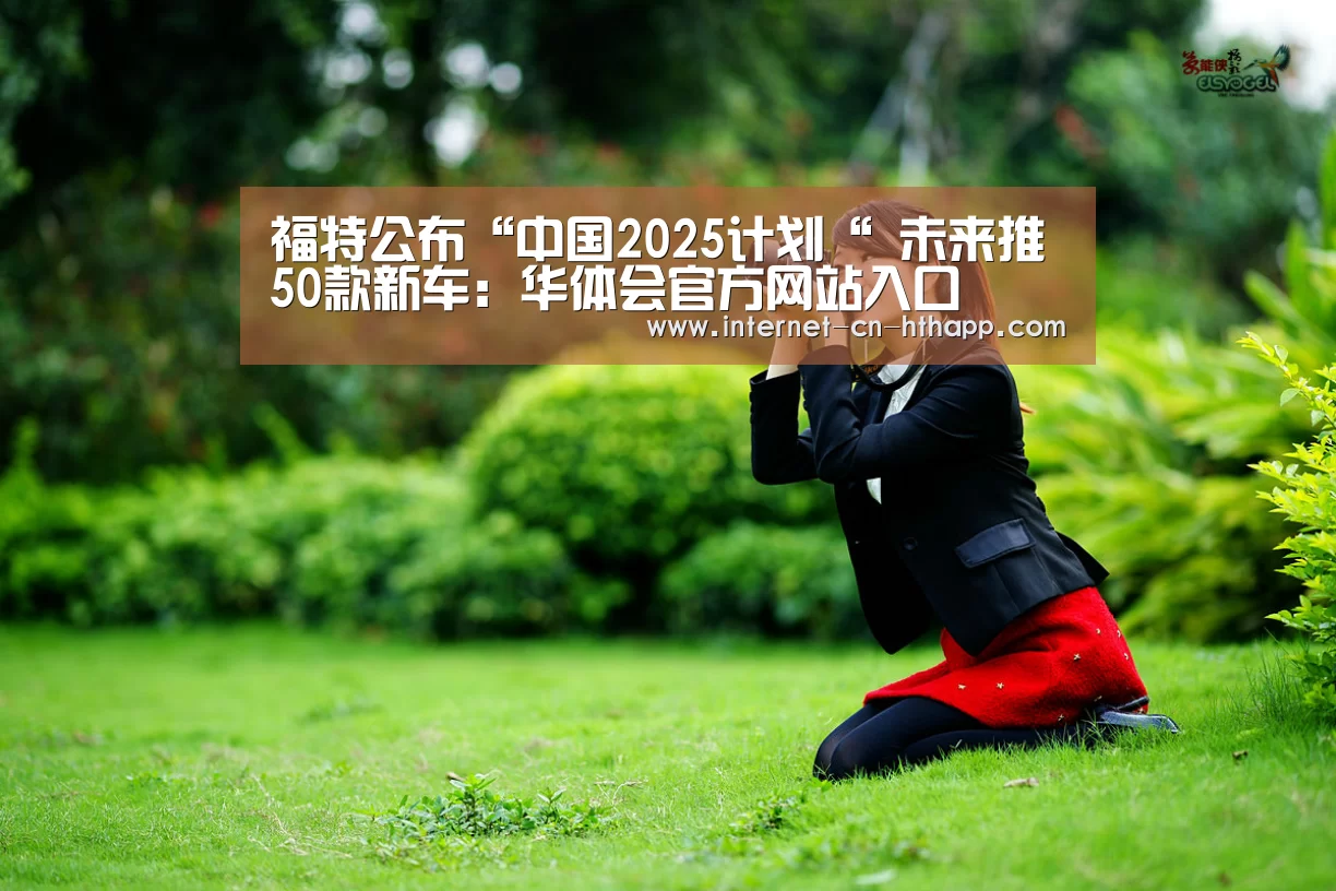 福特公布“中国2025计划“ 未来推50款新车:华体会官方网站入口(图3) 华体会官网下载